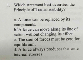 Which statement best describes the
Principle of Transmissibility?
a. A force can be replaced by its
components.
b.' A force can move along its line of
action without changing its effect.
c. The sum of forces must be zero for
equilibrium.
d. A force always produces the same
internal stresses.