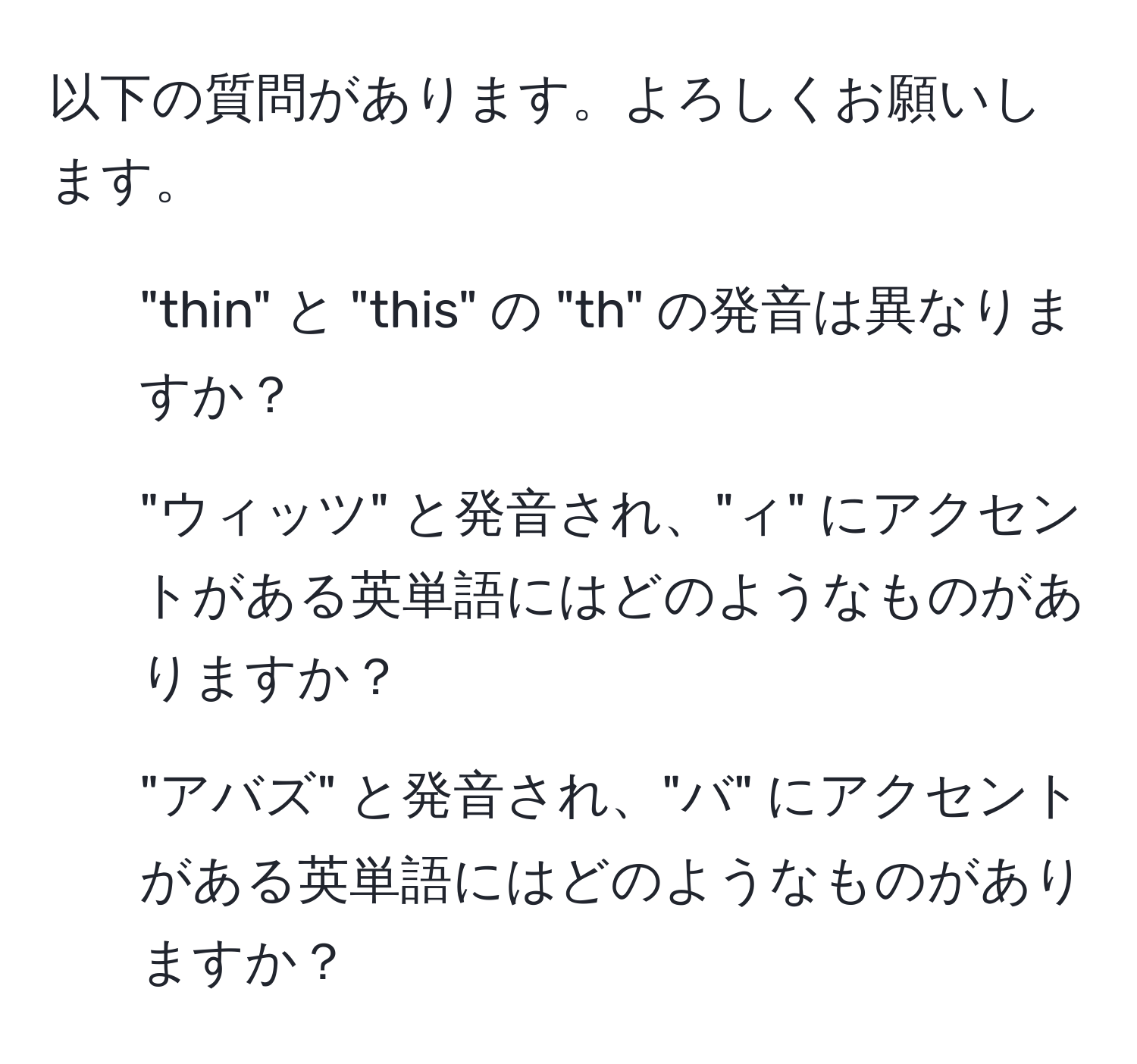 以下の質問があります。よろしくお願いします。  
1. "thin" と "this" の "th" の発音は異なりますか？  
2. "ウィッツ" と発音され、"ィ" にアクセントがある英単語にはどのようなものがありますか？  
3. "アバズ" と発音され、"バ" にアクセントがある英単語にはどのようなものがありますか？