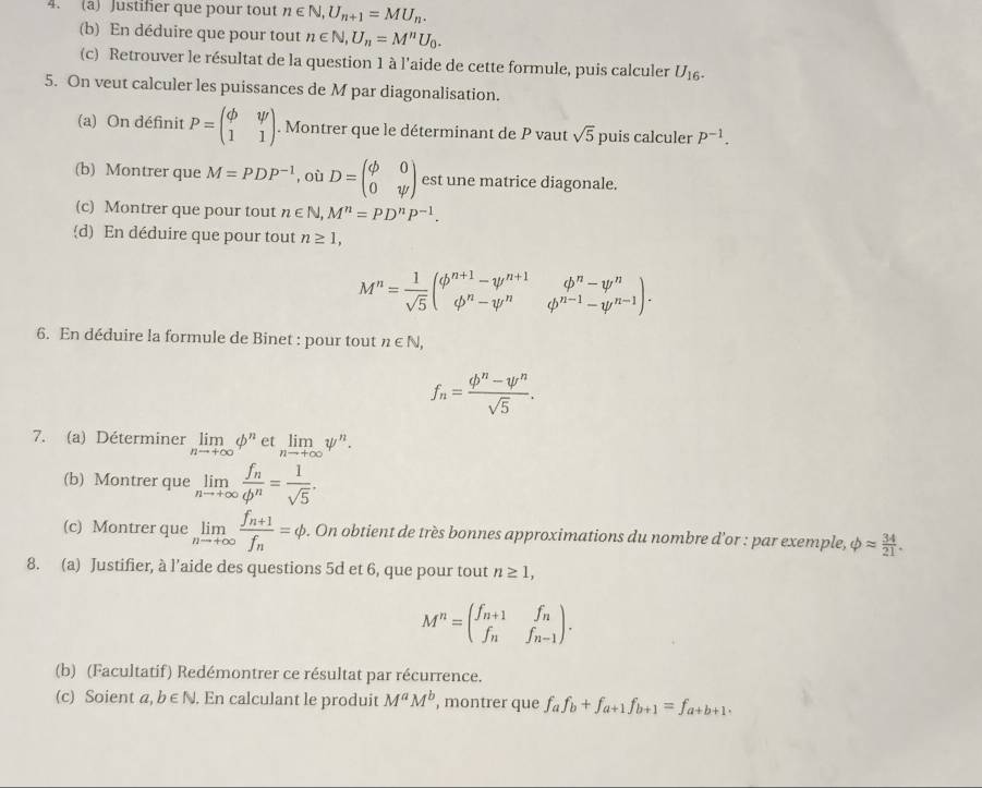 Justifier que pour tout n∈ N,U_n+1=MU_n.
(b) En déduire que pour tout n∈ N,U_n=M^nU_0.
(c) Retrouver le résultat de la question 1 à l'aide de cette formule, puis calculer U_16.
5. On veut calculer les puissances de M par diagonalisation.
(a) On définit P=beginpmatrix phi &psi  1&1endpmatrix. Montrer que le déterminant de P vaut sqrt(5) puis calculer P^(-1).
(b) Montrer que M=PDP^(-1) , où D=beginpmatrix phi &0 0&psi endpmatrix est une matrice diagonale.
(c) Montrer que pour tout n∈ N,M^n=PD^nP^(-1).
d) En déduire que pour tout n≥ 1,
M^n= 1/sqrt(5) beginpmatrix phi^(n+1)-psi^(n+1) phi^n-psi^nendarray. .beginarrayr phi^n-psi^n phi^(n-1)-psi^(n-1)endpmatrix .
6. En déduire la formule de Binet : pour tout n∈ N,
f_n= (phi^n-psi^n)/sqrt(5) .
7. (a) Déterminer limlimits _nto +∈fty phi^n e limlimits _nto +∈fty psi^n.
(b) Montrer que limlimits _nto +∈fty frac f_nphi^n= 1/sqrt(5) .
(c) Montrer que limlimits _nto +∈fty frac f_n+1f_n=phi. On obtient de très bonnes approximations du nombre d'or : par exemple, phi approx  34/21 .
8. (a) Justifier, à l’aide des questions 5d et 6, que pour tout n≥ 1,
M^n=beginpmatrix f_n+1&f_n f_n&f_n-1endpmatrix .
(b) (Facultatif) Redémontrer ce résultat par récurrence.
(c) Soient 2. b∈ N. En calculant le produit M^aM^b ', montrer que f_af_b+f_a+1f_b+1=f_a+b+1.