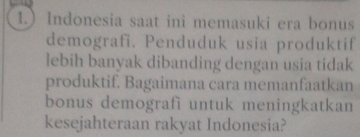 1.) Indonesia saat ini memasuki era bonus 
demografi. Penduduk usia produktif 
lebih banyak dibanding dengan usia tidak 
produktif. Bagaimana cara memanfaatkan 
bonus demografi untuk meningkatkan 
kesejahteraan rakyat Indonesia?