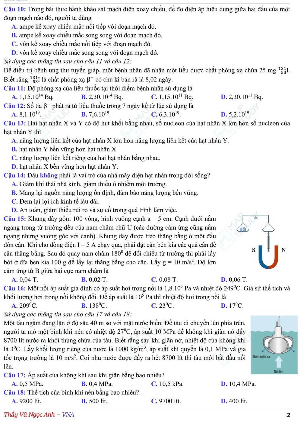 Trong bài thực hành khảo sát mạch điện xoay chiều, để đo điện áp hiệu dụng giữa hai đầu của một
đoạn mạch nào đó, người ta dùng
A. ampe kế xoay chiều mắc nối tiếp với đoạn mạch đó.
B. ampe kế xoay chiều mắc song song với đoạn mạch đó.
C. vôn kế xoay chiều mắc nối tiếp với đoạn mạch đó.
D. vôn kế xoay chiều mắc song song với đoạn mạch đó.
Để điều trị bệnh ung thư tuyến giáp, một bệnh nhân đã nhận một liều dược chất phóng xạ chứa 25 mg 133I.
Biết rằng^(131)_53I là chất phóng xạ β¯ có chu kì bán rã là 8,02 ngày.
Câu 11: Độ phóng xạ của liều thuốc tại thời điểm bệnh nhân sử dụng là
A. 1,15.10^(14)Bq. B. 2,30.10^(14)Bq. C. 1,15.10^(11)Bc 1. D. 2,30.10^(11)Bq.
Câu 12
A. 8,1.10^(19). B. 7,6.10^(19). 6,3.10^(19). D. 5,2.10^(19).
Câu 13: Hai hạt nhân X và Y có độ hụt khối bằng nhau, số nucleon của hạt nhân X lớn hơn số nucleon của
hạt nhân Y thì
A. năng lượng liên kết của hạt nhân X lớn hơn năng lượng liên kết của hạt nhân Y.
B. hạt nhân Y bền vững hơn hạt nhân X.
C. năng lượng liên kết riêng của hai hạt nhân bằng nhau.
D. hạt nhân X bền vững hơn hạt nhân Y.
A. Giảm khí thải nhà kính, giảm thiểu ô nhiễm môi trường.
B. Mang lại nguồn năng lượng ổn định, đảm bảo năng lượng bền vững.
C. Đem lại lợi ích kinh tế lâu dài.
D. An toàn, giảm thiểu rủi ro và sự cố trong quá trình làm việc.
Câu 15: Khung dây gồm 100 vòng, hình vuông cạnh a=5cm 1. Cạnh dưới nằm
ngang trong từ trường đều của nam châm chữ U (các đường cảm ứng cũng nằm
ngang nhưng vuông góc với cạnh). Khung dây được treo thăng bằng ở một đầu
đòn cân. Khi cho dòng điện I=5A chạy qua, phải đặt cân bên kia các quả cân đề
cân thăng bằng. Sau đó quay nam châm 180° để đổi chiều từ trường thì phải lấy
bớt ở đĩa bên kia 100 g để lấy lại thăng bằng cho cân. Lấy g=10m/s^2. Độ lớn
cảm ứng từ B giữa hai cực nam châm là
A. 0,04 T. B. 0,02 T. C. 0,08 T.
Câu 16: Một nồi áp suất gia đình có áp suất hơi trong nồi là 1,8.10^5Pa a và nhiệt độ 249°C. Giả sử thể tích và
khối lượng hơi trong nồi không đổi. Để áp suất là 10^5 Pa thì nhiệt độ hơi trong nồi là
A. 209^0C. B. 138°C. C. 23°C. D. 17°C.
Một tàu ngầm đang lặn ở độ sâu 40 m so với mặt nước biển. Để tàu di chuyển lên phía trên,
người ta mở một bình khí nén có nhiệt độ 27°C , áp suất 10 MPa để không khí giãn nở đầy
8700 lít nước ra khỏi thùng chứa của tàu. Biết rằng sau khi giãn nở, nhiệt độ của không khí
là 3°C. Lấy khối lượng riêng của nước là 1000kg/m^3 , áp suất khí quyển là 0,1 MPa và gia
tốc trọng trường là 10m/s^2 7. Coi như nước được đầy ra hết 8700 lít thì tàu mới bắt đầu nổi
Iên. 
Câu 17: Áp suất của không khí sau khi giãn bằng bao nhiêu?
A. 0,5 MPa. B. 0,4 MPa. C. 10,5 kPa. D. 10,4 MPa.
Câu 18: Thể tích của bình khí nén bằng bao nhiêu?
A. 9200 lít. B. 500 lít. D. 400 lít.
Thầy Vũ Ngọc Anh − VNA 2