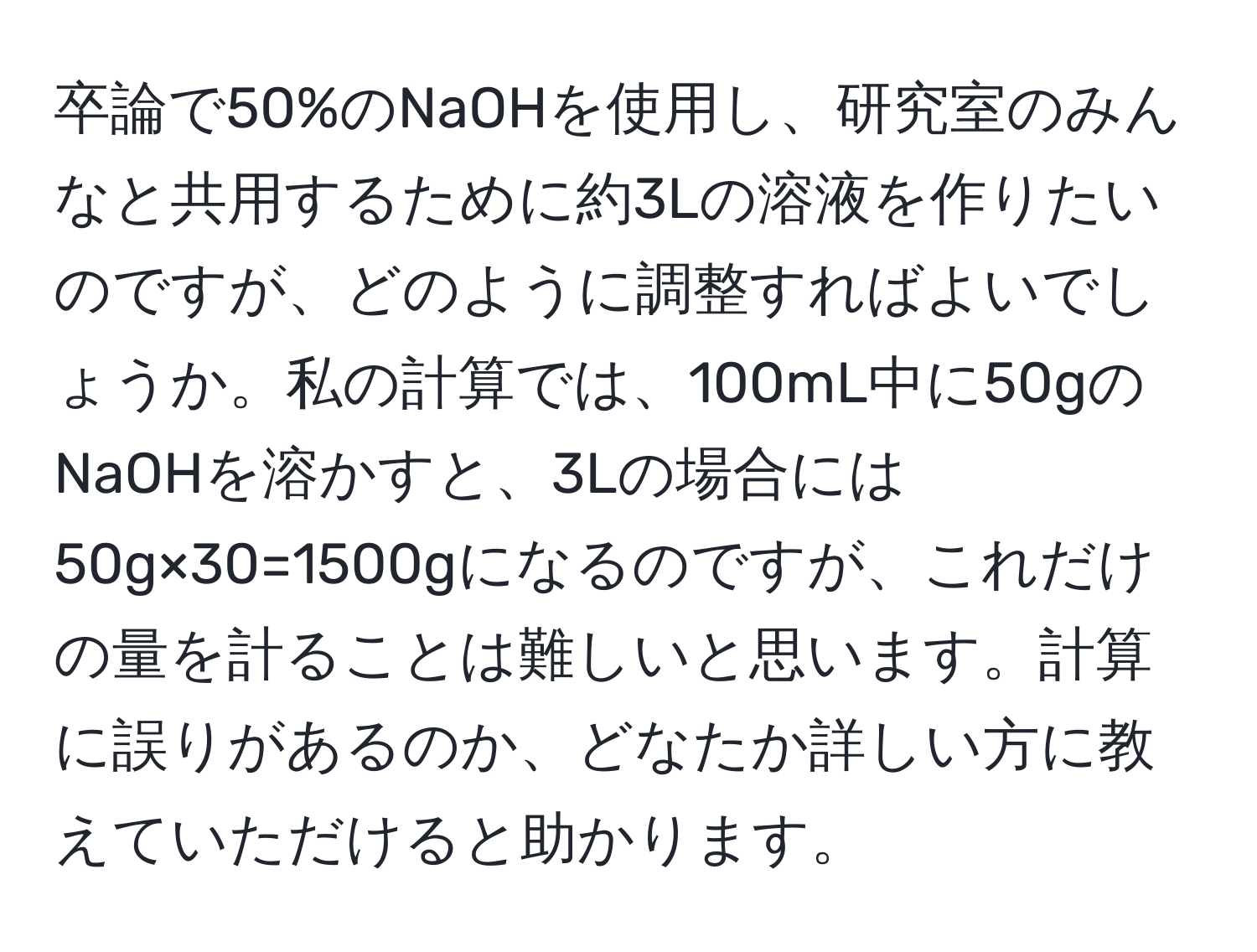 卒論で50%のNaOHを使用し、研究室のみんなと共用するために約3Lの溶液を作りたいのですが、どのように調整すればよいでしょうか。私の計算では、100mL中に50gのNaOHを溶かすと、3Lの場合には50g×30=1500gになるのですが、これだけの量を計ることは難しいと思います。計算に誤りがあるのか、どなたか詳しい方に教えていただけると助かります。