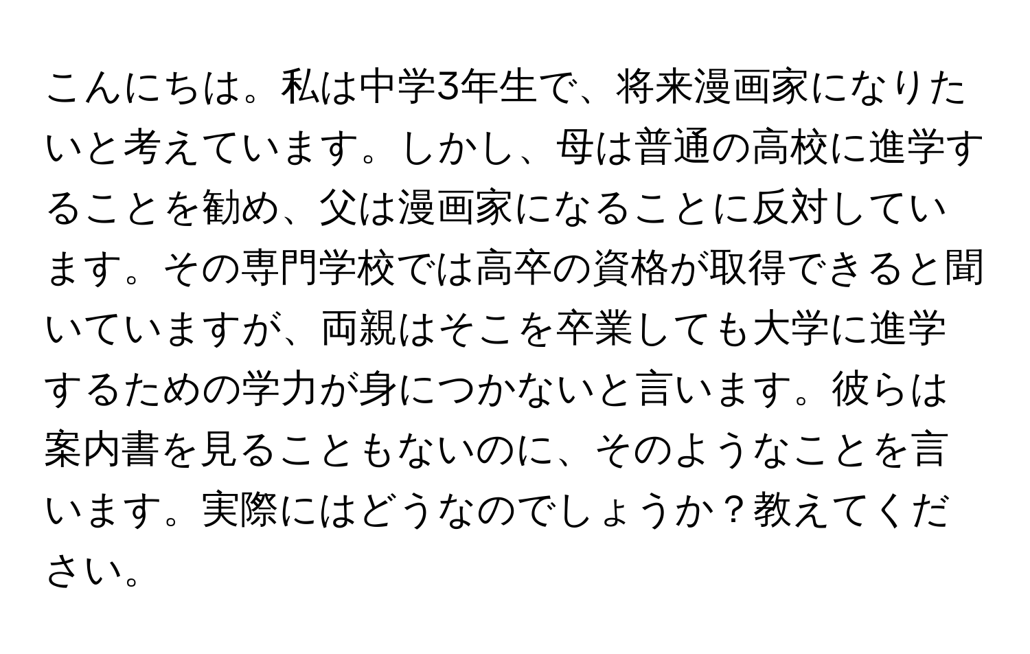 こんにちは。私は中学3年生で、将来漫画家になりたいと考えています。しかし、母は普通の高校に進学することを勧め、父は漫画家になることに反対しています。その専門学校では高卒の資格が取得できると聞いていますが、両親はそこを卒業しても大学に進学するための学力が身につかないと言います。彼らは案内書を見ることもないのに、そのようなことを言います。実際にはどうなのでしょうか？教えてください。