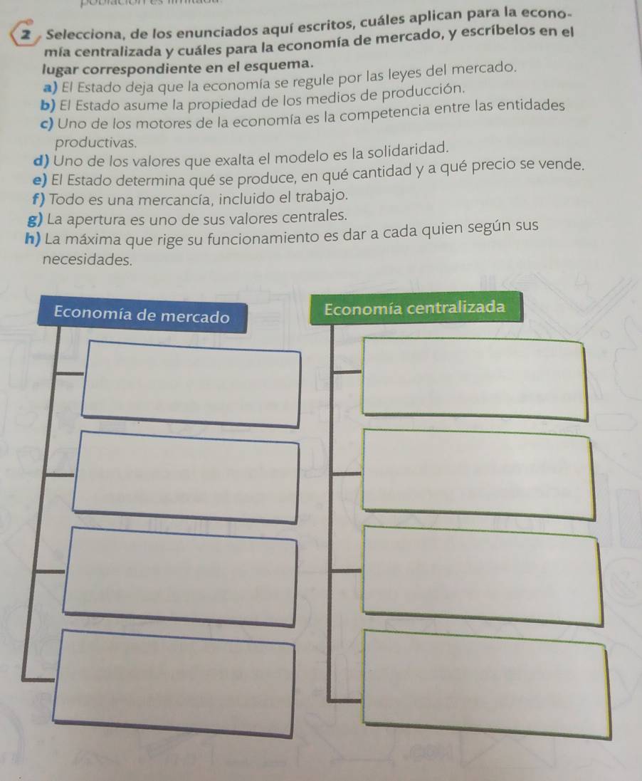 Selecciona, de los enunciados aquí escritos, cuáles aplican para la econo- 
mía centralizada y cuáles para la economía de mercado, y escríbelos en el 
lugar correspondiente en el esquema. 
*) El Estado deja que la economía se regule por las leyes del mercado. 
b) El Estado asume la propiedad de los medios de producción. 
c) Uno de los motores de la economía es la competencia entre las entidades 
productivas. 
d) Uno de los valores que exalta el modelo es la solidaridad. 
e) El Estado determina qué se produce, en qué cantidad y a qué precio se vende. 
f) Todo es una mercancía, incluido el trabajo. 
g) La apertura es uno de sus valores centrales. 
h) La máxima que rige su funcionamiento es dar a cada quien según sus 
necesidades. 
Economía de mercado 
Economía centralizada