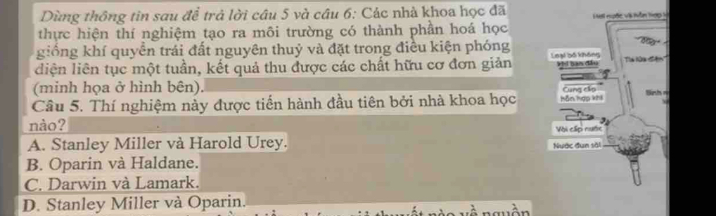 Dùng thông tin sau để trả lời câu 5 và câu 6: Các nhà khoa học đã 
thực hiện thí nghiệm tạo ra môi trường có thành phần hoá học
giống khí quyển trái đất nguyên thuỷ và đặt trong điều kiện phóng
liện liên tục một tuần, kết quả thu được các chất hữu cơ đơn giản 
(minh họa ở hình bên). r
Câu 5. Thí nghiệm này được tiến hành đầu tiên bởi nhà khoa học 
nào?
A. Stanley Miller và Harold Urey.
B. Oparin và Haldane.
C. Darwin và Lamark.
D. Stanley Miller và Oparin.