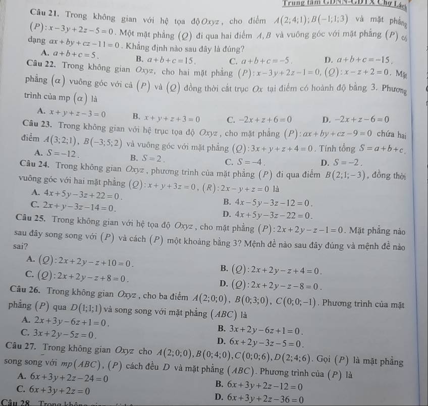 Trung tâm GDNN-GDTx Chợ Lách
Câu  21. Trong không gian với hệ tọa độ Oxyz , cho điểm A(2;4;1);B(-1;1;3) và mặt phắng
(P): x-3y+2z-5=0. Một mặt phẳng (Q) đi qua hai điểm A,B và vuông góc với mặt phẳng (P) &
dạng ax+by+cz-11=0. Khẳng định nào sau đây là đúng?
A. a+b+c=5. B. a+b+c=15. C. a+b+c=-5. D. a+b+c=-15,
Câu 22. Trong không gian Oxyz, cho hai mặt phẳng (P): ):x-3y+2z-1=0 ,(Q): x-z+2=0. Mặt
phẳng (α) vuông góc với cả (P) và (Q) đồng thời cất trục Ox tại điểm có hoành độ bằng 3. Phương
trình của mp (α) là
A. x+y+z-3=0 B. x+y+z+3=0 C. -2x+z+6=0 D. -2x+z-6=0
Câu 23. Trong không gian với hệ trục tọa độ Oxyz , cho mặt phẳng (P): ax+by+cz-9=0 chứa hai
điểm A(3;2;1),B(-3;5;2) và vuông góc với mặt phẳng 5 2) :3x+y+z+4=0. Tính tổng S=a+b+c.
A. S=-12. B. S=2. C. S=-4.
D. S=-2.
Câu 24. Trong không gian Oxyz , phương trình của mặt phẳng (P) đi qua điểm B(2;1;-3) , đồng thời
vuông góc với hai mặt phẳng (Q): x+y+3z=0 ,(R): 2x-y+z=0 là
A. 4x+5y-3z+22=0.
C. 2x+y-3z-14=0.
B. 4x-5y-3z-12=0.
D. 4x+5y-3z-22=0.
Câu 25. Trong không gian với hệ tọa độ Oxyz , cho mặt phẳng (P): 2x+2y-z-1=0. Mặt phẳng nảo
sau đây song song với (P) và cách (P) một khoảng bằng 3? Mệnh đề nào sau đây đúng và mệnh đề nào
sai?
A. (Q):2x+2y-z+10=0. B. (Q):2x+2y-z+4=0.
C. Q ):2x+2y-z+8=0.
D. (Q):2x+2y-z-8=0.
Câu 26. Trong không gian Oxyz , cho ba điểm A(2;0;0),B(0;3;0),C(0;0;-1). Phương trình của mặt
phẳng (P) qua D(1;1;1) và song song với mặt phẳng (ABC) là
A. 2x+3y-6z+1=0.
C. 3x+2y-5z=0.
B. 3x+2y-6z+1=0.
D. 6x+2y-3z-5=0
Câu 27. Trong không gian Oxyz cho A(2;0;0),B(0;4;0),C(0;0;6),D(2;4;6). Gọi (P) là mặt phẳng
song song với mp(ABC), (P) cách đều D và mặt phẳng (ABC). Phương trình của (P) là
A. 6x+3y+2z-24=0
C. 6x+3y+2z=0
B. 6x+3y+2z-12=0
D. 6x+3y+2z-36=0
Câu 28  Trong không