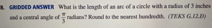 GRIDDED ANSWER What is the length of an arc of a circle with a radius of 3 inches
and a central angle of  π /3  radians? Round to the nearest hundredth. (TEKS G.12.D)