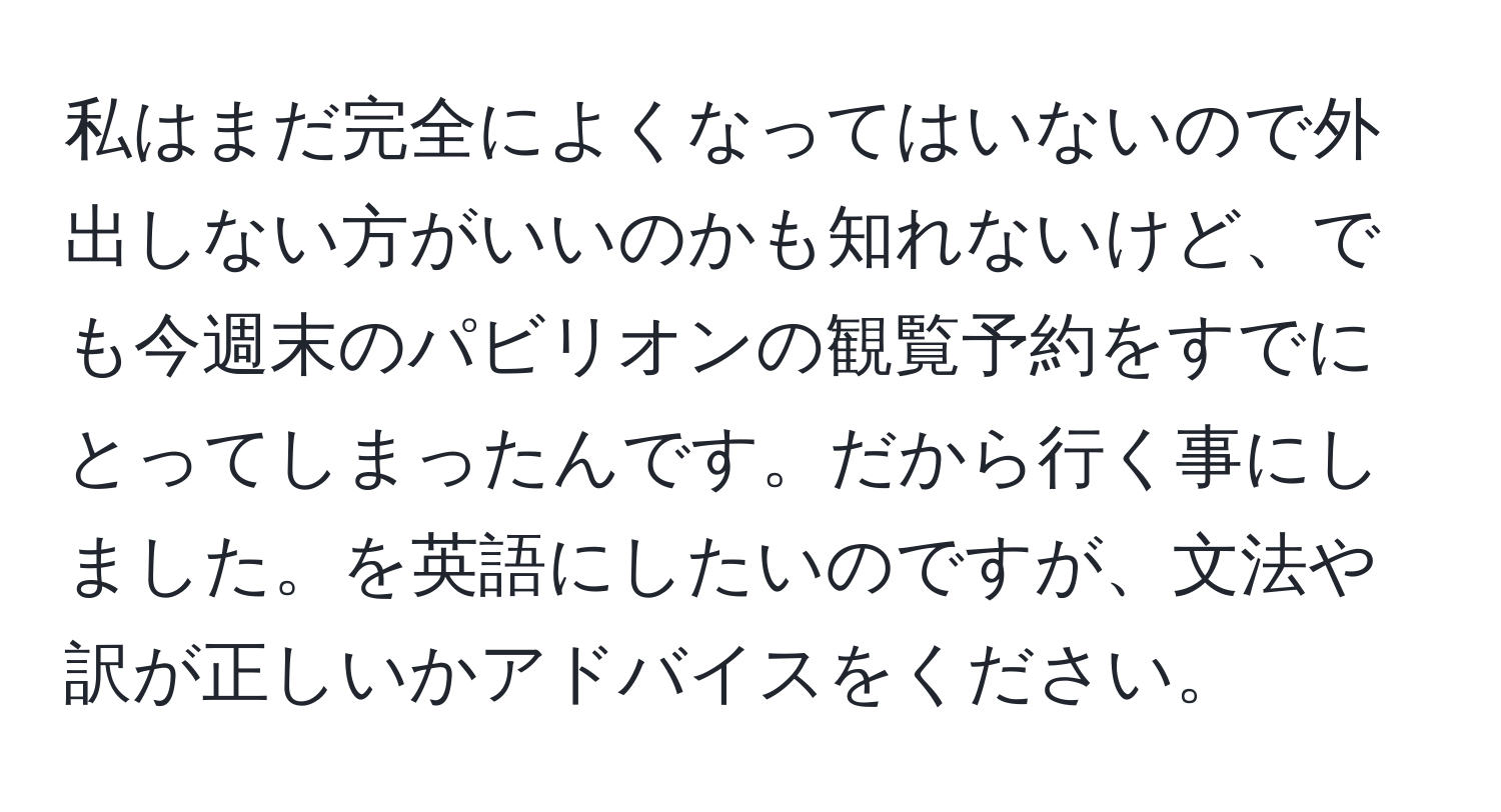 私はまだ完全によくなってはいないので外出しない方がいいのかも知れないけど、でも今週末のパビリオンの観覧予約をすでにとってしまったんです。だから行く事にしました。を英語にしたいのですが、文法や訳が正しいかアドバイスをください。