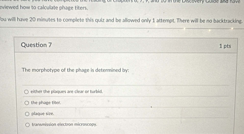 rs 8, 7, 9, and 10 in the Discovery Gulde and have
eviewed how to calculate phage titers.
You will have 20 minutes to complete this quiz and be allowed only 1 attempt. There will be no backtracking.
Question 7 1 pts
The morphotype of the phage is determined by:
either the plaques are clear or turbid.
the phage titer.
plaque size.
transmission electron microscopy.