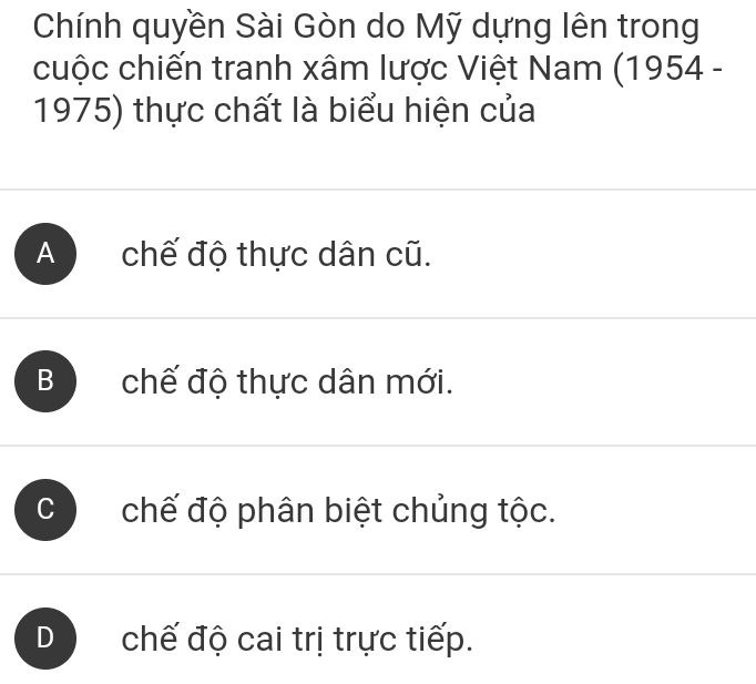 Chính quyền Sài Gòn do Mỹ dựng lên trong
cuộc chiến tranh xâm lược Việt Nam (1954 -
1975) thực chất là biểu hiện của
A chế độ thực dân cũ.
B chế độ thực dân mới.
chế độ phân biệt chủng tộc.
chế độ cai trị trực tiếp.