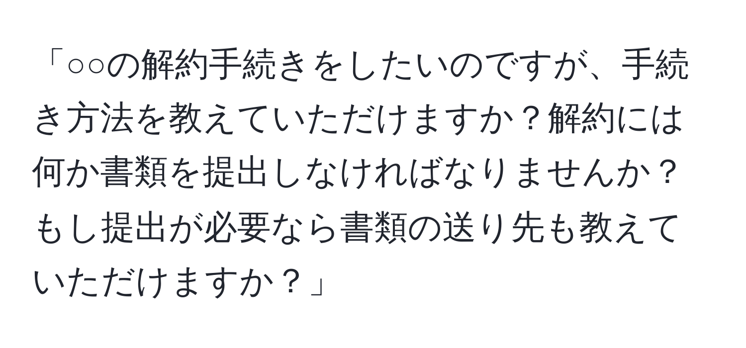 「○○の解約手続きをしたいのですが、手続き方法を教えていただけますか？解約には何か書類を提出しなければなりませんか？もし提出が必要なら書類の送り先も教えていただけますか？」