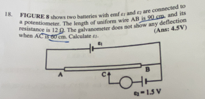 FIGURE 8 shows two batteries with emf EI and varepsilon _2 are connected to
a potentiometer. The length of uniform wire AB is 90 cm, and its
resistance is 12Ω. The galvanometer does not show any deflection
(Ans: 4.5V)
when AC is 60 cm. Calculate ε£.