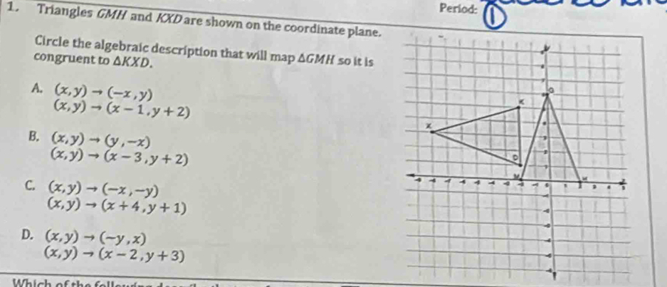 Period: 
1. Triangles GMH and KXD are shown on the coordinate plane.
Circle the algebraic description that will map ΔGMH so it is
congruent to △ KXD.
A. (x,y)to (-x,y)
(x,y)to (x-1,y+2)
B. (x,y)to (y,-x)
(x,y)to (x-3,y+2)
C. (x,y)to (-x,-y)
(x,y)to (x+4,y+1)
D. (x,y)to (-y,x)
(x,y)to (x-2,y+3)
Which of th