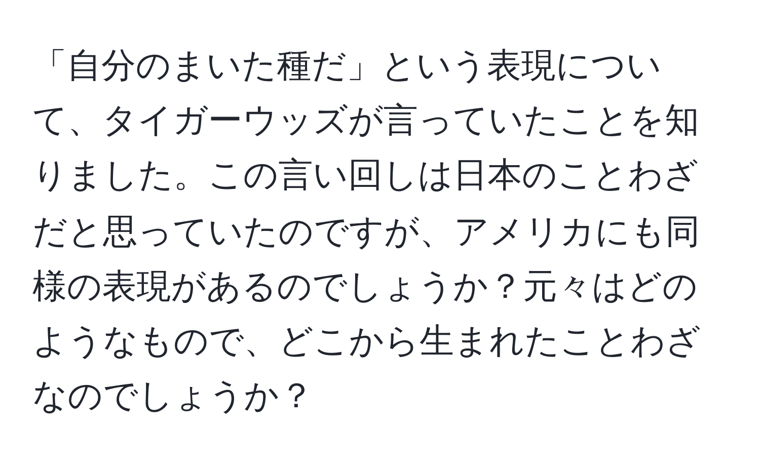 「自分のまいた種だ」という表現について、タイガーウッズが言っていたことを知りました。この言い回しは日本のことわざだと思っていたのですが、アメリカにも同様の表現があるのでしょうか？元々はどのようなもので、どこから生まれたことわざなのでしょうか？