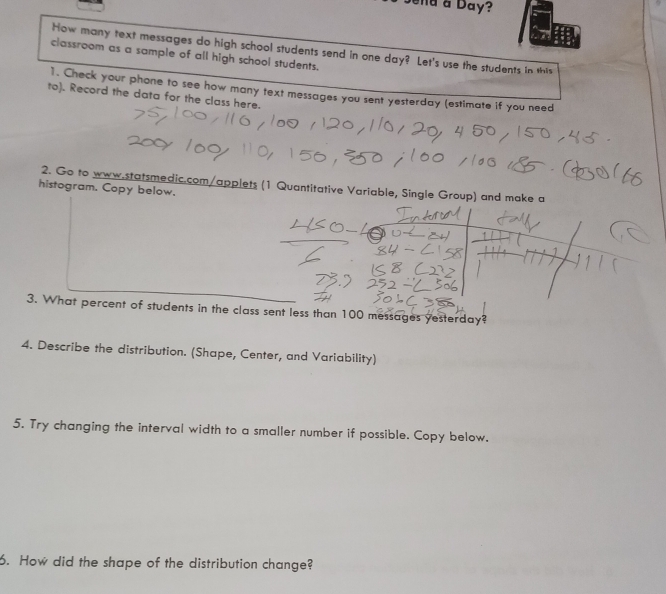 a Day? 
How many text messages do high school students send in one day? Let's use the students in this 
classroom as a sample of all high school students. 
1. Check your phone to see how many text messages you sent yesterday (estimate if you need 
to). Record the data for the class here. 
2. Go to www.statsmedic.com/applets (1 Quantitative Variable, Single Group) and make a 
histogram. Copy below. 
3. What percent of students in the class sent less than 100 messages yesterday? 
4. Describe the distribution. (Shape, Center, and Variability) 
5. Try changing the interval width to a smaller number if possible. Copy below. 
6. How did the shape of the distribution change?