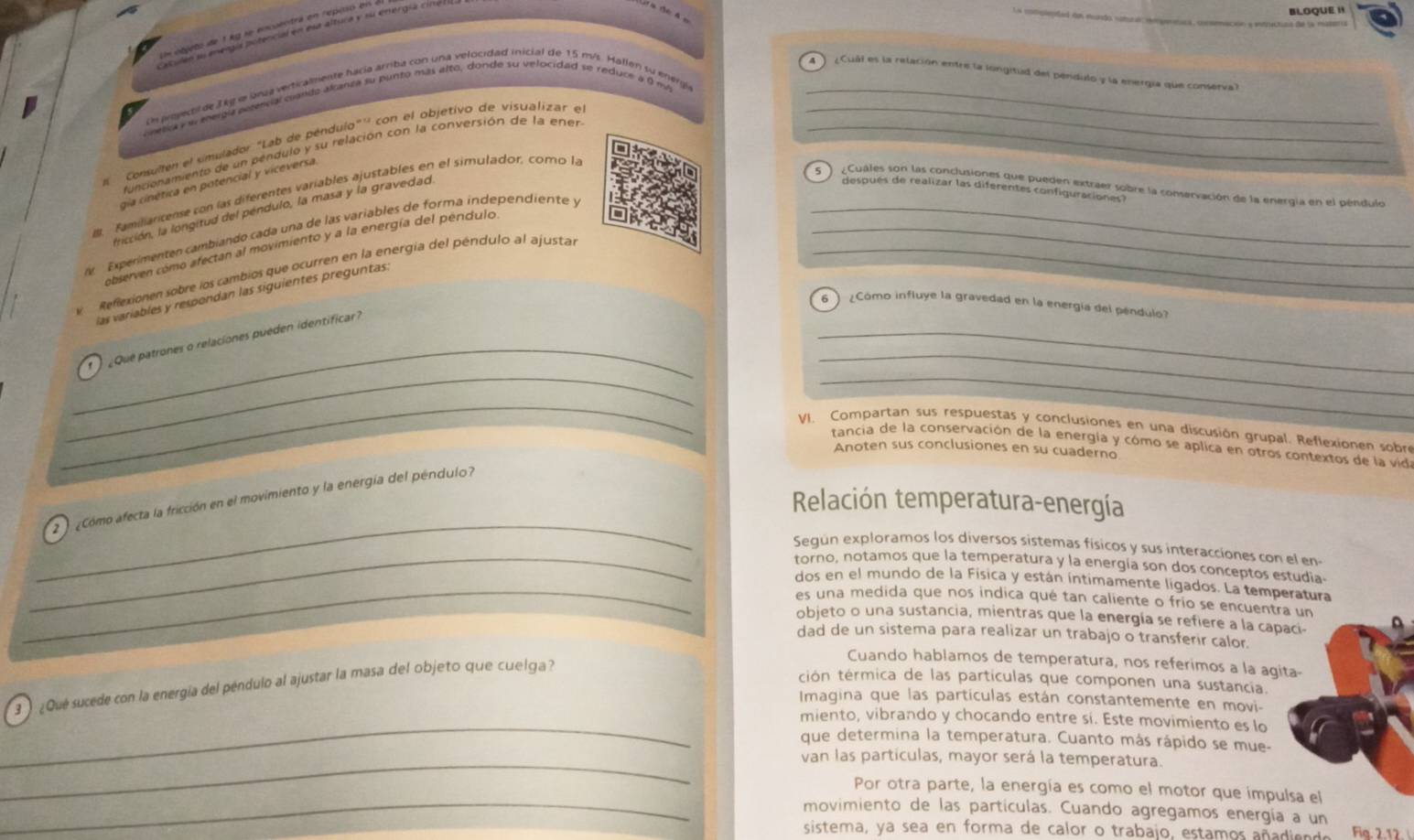 BLOQUE H
Un oljeto de 1 kg se encuentrá en reposó en a
aculen su eergís potencial en esa altura y su energía cill
4  ) ¿Cuál es la relación entre la longitud del pendulo y la energía que conserval
Le projecol de Jkg le jnua verticalmente hacía arriba con una velocidad inicial de 15 m/s. Hallen su energi
onetica e e energía extencial cando akanza su punto más alto, donde su velocidad se reduce a 9 mi_
e ' Consullen el simulador "Lab de péndulo"'' con el objetivo de visualizar e__
funcionamiento de un pendulo y su relación con la conversión de la ener
gía cinética en potencial y viceversa
Cuales son las conclusiones que pueden extraer sobre la conservación de la energía en el péndulo
después de realizar las diferentes configuraciones?
B Familiaricense con las diferentes variables ajustables en el simulador, como la
fricción, la longitud del péndulo, la masa y la gravedad
Experimenten cambiando cada una de las variables de forma independiente y__
observen como afectan al movimiento y a la energía del pendulo.
Reflexionen sobre los cambios que ocurren en la energía del péndulo al ajustal_
las variables y respondan las siguientes preguntas.
6   ¿Cómo influye la gravedad en la energía del péndulo?
_
_
_
_
¿ Que patrones o relaciones pueden identificar
_
_
V. Compartan sus respuestas y conclusiones en una discusión grupal. Reflexionen sobre
tancia de la conservación de la energía y cómo se aplica en otros contextos de la vid
Anoten sus conclusiones en su cuaderno
_
2  Cómo afecta la fricción en el movimiento y la energía del péndulo
Relación temperatura-energía
Según exploramos los diversos sistemas físicos y sus interacciones con el en-
_torno, notamos que la temperatura y la energía son dos conceptos estudía-
_dos en el mundo de la Física y están íntimamente ligados. La temperatura
es una medida que nos indica qué tan caliente o frío se encuentra un
objeto o una sustancia, mientras que la energía se refiere a la capaci-
dad de un sistema para realizar un trabajo o transferir calor.
Cuando hablamos de temperatura, nos referimos a la agita-
¿Qué sucede con la energía del péndulo al ajustar la masa del objeto que cuelga
ción térmica de las partículas que componen una sustancia.
Imagina que las partículas están constantemente en movi-
_miento, vibrando y chocando entre si. Este movimiento es lo
que determina la temperatura. Cuanto más rápido se mue-
_van las particulas, mayor será la temperatura.
_
Por otra parte, la energía es como el motor que impulsa el
movimiento de las partículas. Cuando agregamos energía a un
sistema, ya sea en forma de calor o trabajo, estamos añadieno Fig. 2.12.