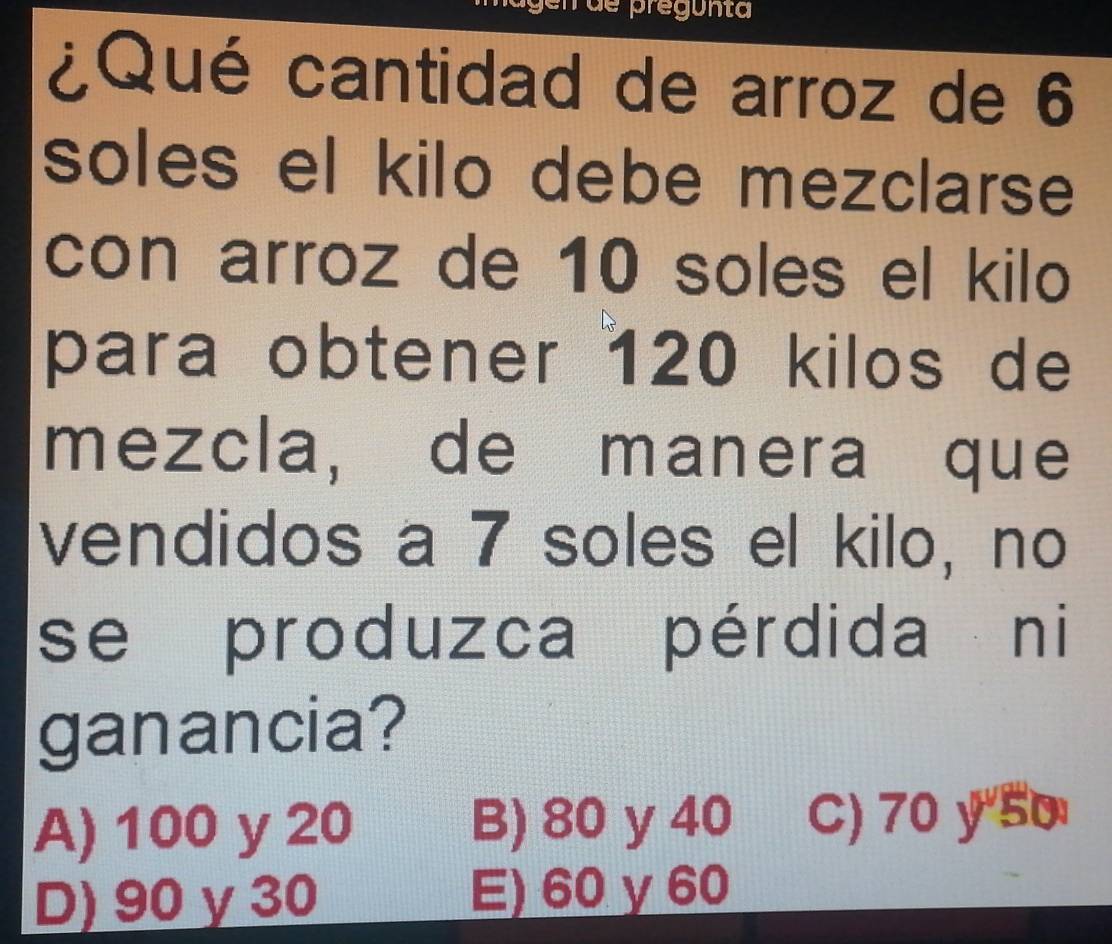 ¿Qué cantidad de arroz de 6
soles el kilo debe mezclarse
con arroz de 10 soles el kilo
para obtener 120 kilos de
mezcla, de manera que
vendidos a 7 soles el kilo, no
se produzca pérdida ni
ganancia?
A) 100 y 20 B) 80 y 40 C) 70 y"5o
D) 90 γ 30 E) 60 y 60