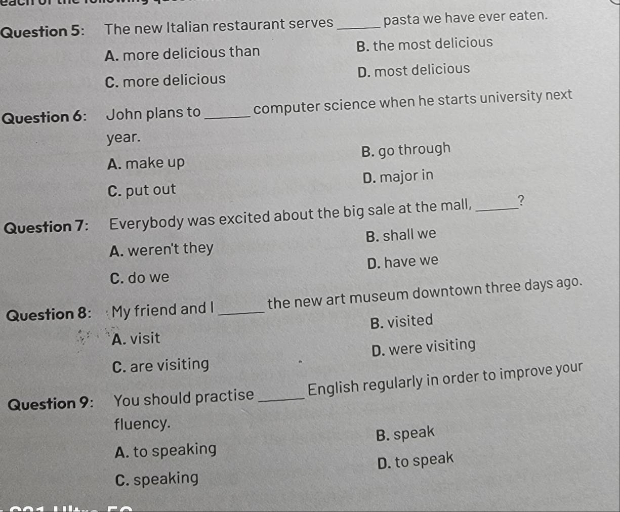 The new Italian restaurant serves _pasta we have ever eaten.
A. more delicious than B. the most delicious
C. more delicious D. most delicious
Question 6: John plans to _computer science when he starts university next
year.
A. make up B. go through
C. put out D. major in
Question 7: Everybody was excited about the big sale at the mall, _?
A. weren't they B. shall we
D. have we
C. do we
Question 8: My friend and I _the new art museum downtown three days ago.
B. visited
A. visit
C. are visiting D. were visiting
English regularly in order to improve your
Question 9: You should practise_
fluency.
A. to speaking B. speak
C. speaking D. to speak