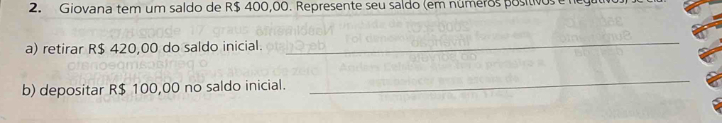 Giovana tem um saldo de R$ 400,00. Represente seu saldo (em números positivos e nega 
a) retirar R$ 420,00 do saldo inicial. 
_ 
b) depositar R$ 100,00 no saldo inicial. 
_