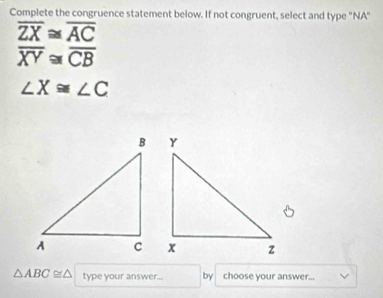 Complete the congruence statement below. If not congruent, select and type "NA"
overline ZX≌ overline AC
overline XY≌ overline CB
∠ X≌ ∠ C
△ ABC≌ △ type your answer... by choose your answer...