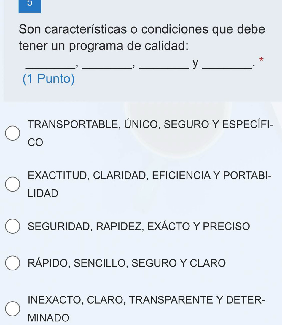 Son características o condiciones que debe
tener un programa de calidad:
__,
_,
_y
*
(1 Punto)
TRANSPORTABLE, ÚNICO, SEGURO Y ESPECÍFI-
CO
EXACTITUD, CLARIDAD, EFICIENCIA Y PORTABI-
LIDAD
SEGURIDAD, RAPIDEZ, EXÁCTO Y PRECISO
RÁPIDO, SENCILLO, SEGURO Y CLARO
INEXACTO, CLARO, TRANSPARENTE Y DETER-
MINADO