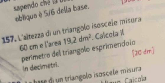 sapendo ché la 0l 
obliquo è 5/6 della base. 
157. L’altezza di un triangolo isoscele misura
60 cm e l'area 19,2dm^2. Calcola il 
perimetro del triangolo esprimendolo 
in decimetri. [20 dm ] 
hase di un triangolo isoscele misura 
o Calcola