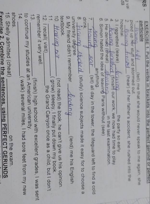 Put the verbs in brackets into the perfect gerund or perfect 
RS - participle 
1._ 
(tell) me that she would never speak to me again, she 
piced up her stuff and stormed out . 
g vai 2. _(hear) of her father's accident, she rushed into the 
đã hospital. 
3. I regretted (leave) _the party so early 
4. _ (finish) our work, we now had time to play. 
5. He denied (cheat) _in the last examination. 
6. Simon hated the idea of leaving Paris without (see) 
_ 
anything 
7. _(sit) all day in the tower, the lifeguard left to find a cold 
drink. 
8. _(study) science subjects made it easy for to choose a 
university degree. 
9. My friend didn't remember _(lend) me his English 
textbook. 
10. _(not read) the book, he can't give us his opinion. 
11. _( grow) sleepy, I finally put down my book. 
12. I recall( visit)_ the Grand Canyon once as a child, but I don't 
remember it very well. 
13. _(finish) high school with excellent grades, I was sent 
to continue my studies at an American university. 
14. _( walk) several miles, I had sore feet from my new 
shoes. 
15. Shelly admitted (cheat) _on the exam. 
Exercise 2. Combine the sentences, using PERFECT GERUNDS