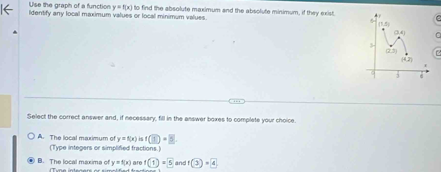 Use the graph of a function y=f(x) to find the absolute maximum and the absolute minimum, if they exist. 
Identify any local maximum values or local minimum values. 
C
Select the correct answer and, if necessary, fill in the answer boxes to complete your choice.
A. The local maximum of y=f(x) is f(1)= 5.
(Type integers or simplified fractions.)
B. The local maxima of y=f(x) are f(1)=5 and f(3)=4.
Tyne integers or simolified fractione