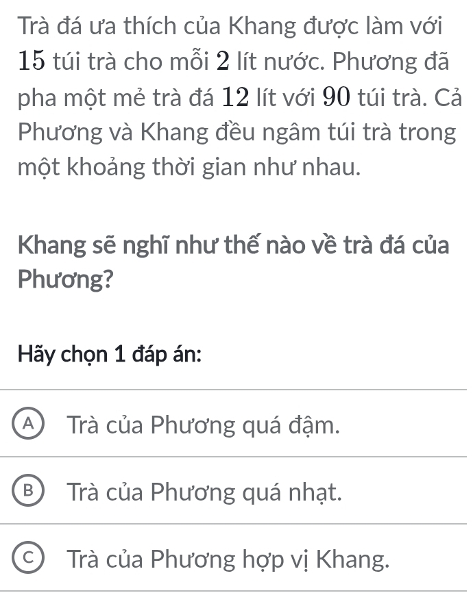 Trà đá ưa thích của Khang được làm với
15 túi trà cho mỗi 2 lít nước. Phương đã
pha một mẻ trà đá 12 lít với 90 túi trà. Cả
Phương và Khang đều ngâm túi trà trong
một khoảng thời gian như nhau.
Khang sẽ nghĩ như thế nào về trà đá của
Phương?
Hãy chọn 1 đáp án:
A Trà của Phương quá đậm.
B ) Trà của Phương quá nhạt.
C Trà của Phương hợp vị Khang.