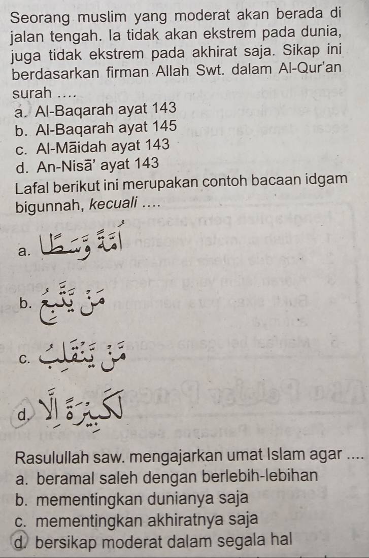 Seorang muslim yang moderat akan berada di
jalan tengah. la tidak akan ekstrem pada dunia,
juga tidak ekstrem pada akhirat saja. Sikap ini
berdasarkan firman Allah Swt. dalam Al-Qur'an
surah ....
a. Al-Baqarah ayat 143
b. Al-Baqarah ayat 145
c. Al-Māidah ayat 143
d. An-Nisā' ayat 143
Lafal berikut ini merupakan contoh bacaan idgam
bigunnah, kecuali ....
a.
b.
C.
a
d，
Rasulullah saw. mengajarkan umat Islam agar ....
a. beramal saleh dengan berlebih-lebihan
b. mementingkan dunianya saja
c. mementingkan akhiratnya saja
d. bersikap moderat dalam segala hal