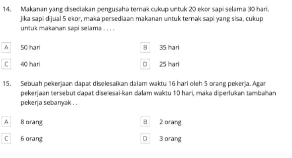 Makanan yang disediakan pengusaha ternak cukup untuk 20 ekor sapi selama 30 hari.
Jika sapi dijual 5 ekor, maka persediaan makanan untuk ternak sapi yang sisa, cukup
untuk makanan sapi selama . . . .
A
50 hari B 35 hari
C 40 hari D 25 hari
15. Sebuah pekerjaan dapat diselesaikan dalam waktu 16 hari oleh 5 orang pekerja. Agar
pekerjaan tersebut dapat diselesai-kan daam waktu 10 hari, maka diperlukan tambahan
pekerja sebanyak . .
A 8 orang B 2 orang
C 6 orang D 3 orang