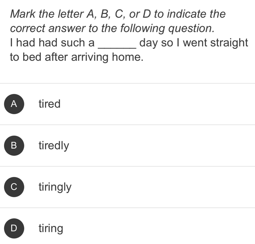 Mark the letter A, B, C, or D to indicate the
correct answer to the following question.
I had had such a _day so I went straight
to bed after arriving home.
Atired
B tiredly
tiringly
tiring