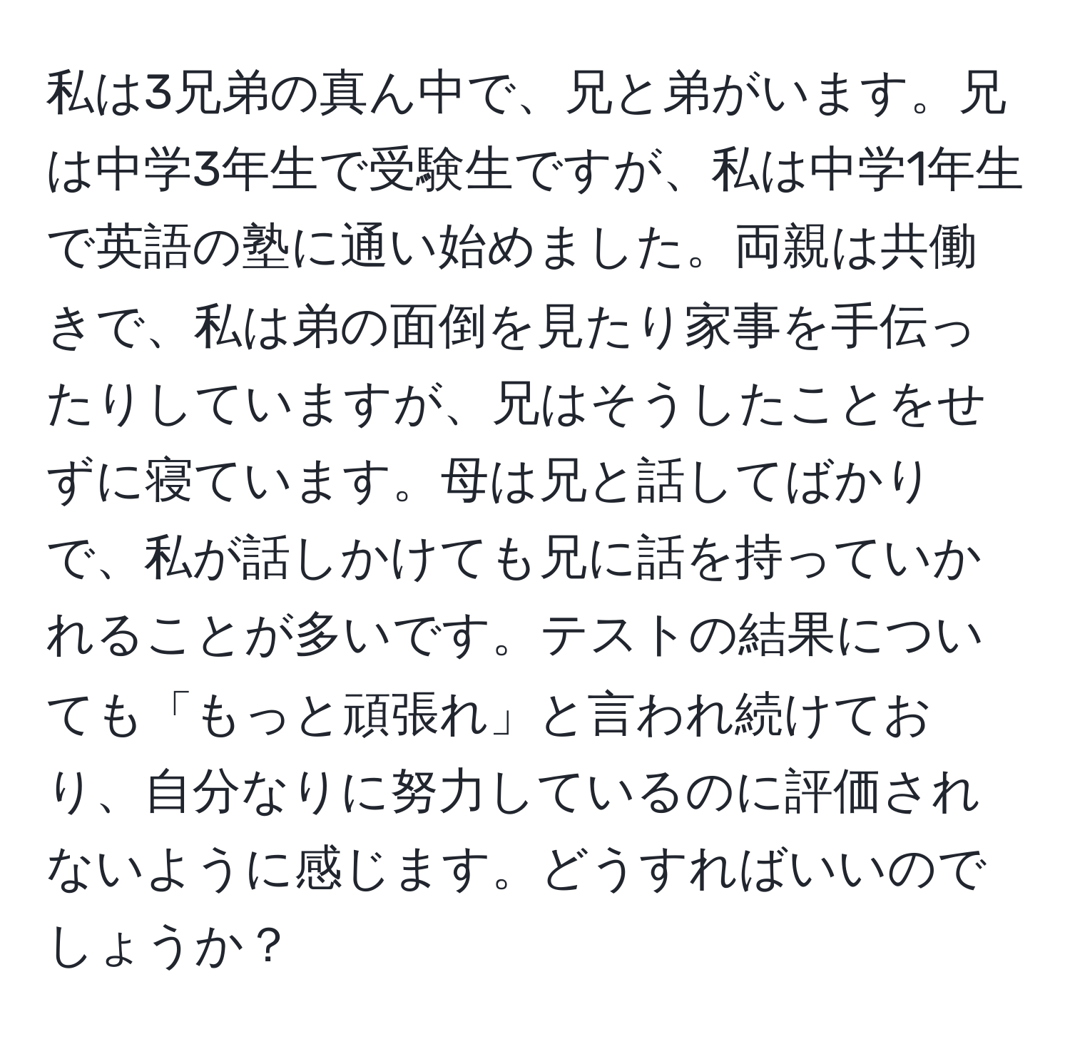 私は3兄弟の真ん中で、兄と弟がいます。兄は中学3年生で受験生ですが、私は中学1年生で英語の塾に通い始めました。両親は共働きで、私は弟の面倒を見たり家事を手伝ったりしていますが、兄はそうしたことをせずに寝ています。母は兄と話してばかりで、私が話しかけても兄に話を持っていかれることが多いです。テストの結果についても「もっと頑張れ」と言われ続けており、自分なりに努力しているのに評価されないように感じます。どうすればいいのでしょうか？