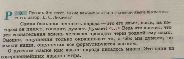 Прочитайте текст. Какие важные мырсли о значении языка вырсказыва- 
P eт eго автор, Д. С. Лихачёв? 
Самая большая ценность народа — это его язык, язык, на ко- 
тором он пишет, говорит, думает. Думает! Ведь это значит, что 
вся сознательная жизнь человека проходит через родной ему язык. 
Θмоцηίии, ошушения τолько окрашиваюτ τо, о чём мы думаем, но 
мысли наши, оШушения все формулируются языком. 
О русском лзыке как языке народа писалось много. Это один из 
совершеннейших языков мира.