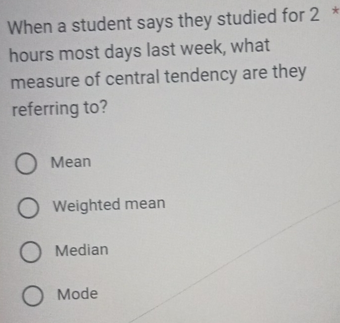 When a student says they studied for 2 *
hours most days last week, what
measure of central tendency are they
referring to?
Mean
Weighted mean
Median
Mode