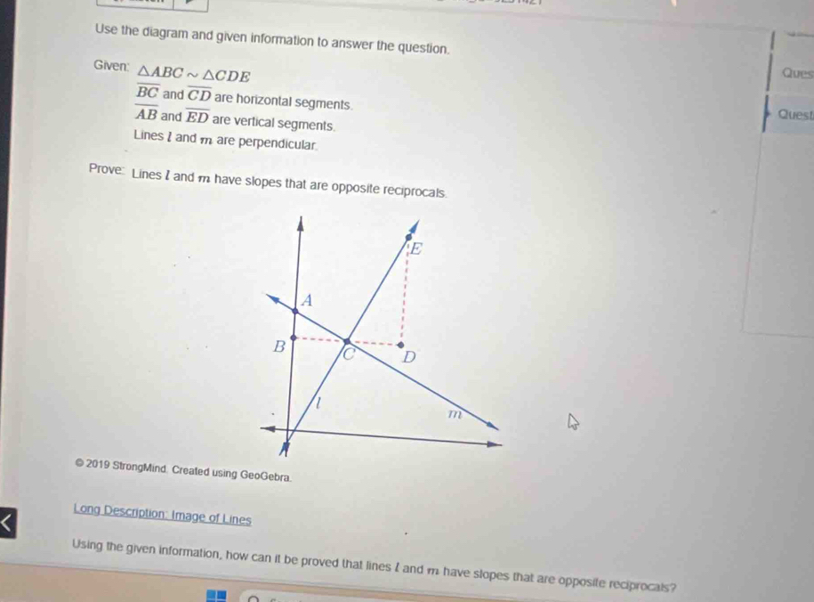 Use the diagram and given information to answer the question. 
Given: △ ABCsim △ CDE
Ques
overline BC and overline CD are horizontal segments. Quest
overline AB and overline ED are vertical segments. 
Lines I and m are perpendicular 
Prove Lines I and m have slopes that are opposite reciprocals. 
© 2019 StrongMind. Created using GeoGebra. 
< 
Long Description: Image of Lines 
Using the given information, how can it be proved that lines I and  m have slopes that are opposite reciprocals?