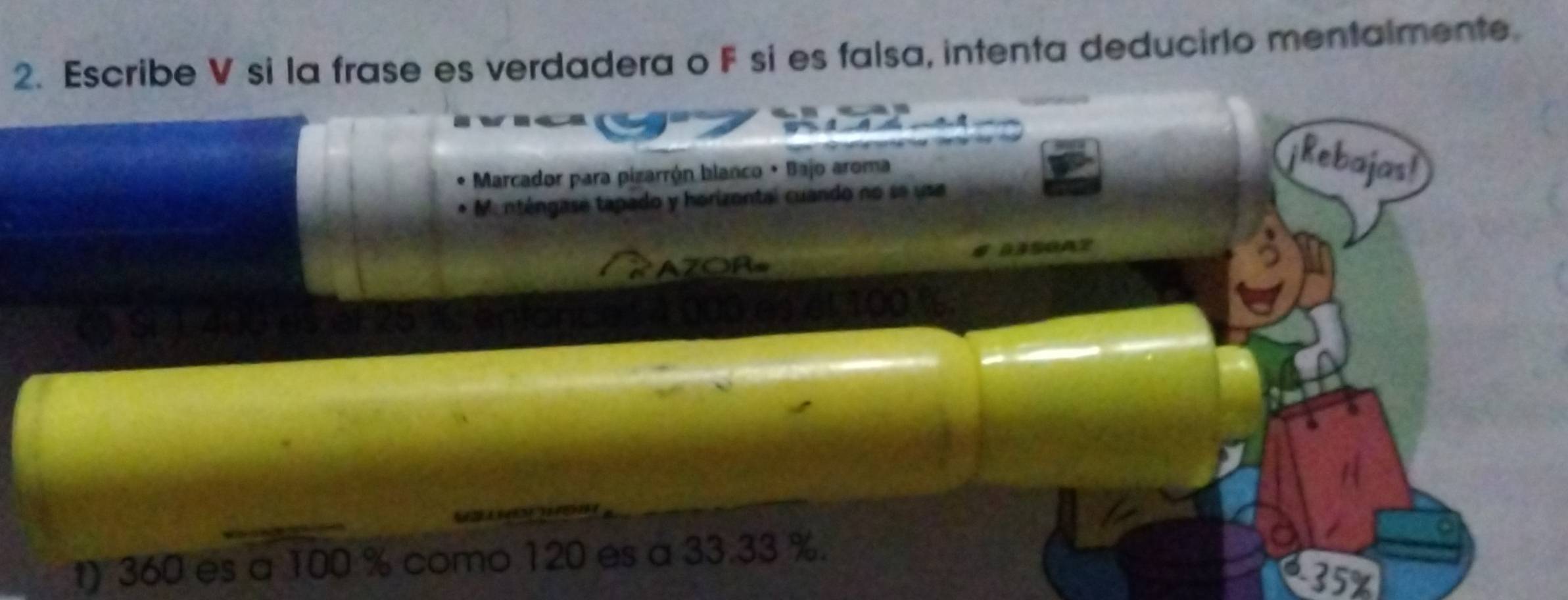 Escribe V si la frase es verdadera o F si es falsa, intenta deducirio mentalmente. 
Marcador para pizarrón blanco • Bajo aroma 
Rebajast 
Ma nténgase tapado y horizontal cuando no se usa 
33SGAZ 
AZORs 
Tenionce 1 000 es el 100 %. 
a 
t) 360 es a 100 % como 120 es a 33.33 %.