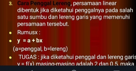 Cara Penggal Lereng, persamaan linear 
dibentuk jika diketahui penggalnya pada salah 
satu sumbu dan lereng garis yang memenuhi 
persamaan tersebut. 
Rumusx :
y=a+bx
(a= penggal, b= lereng) 
TUGAS : jika diketahui penggal dan lereng garis
v=f(x) masing-masing adalah 2 dan 0.5. maka