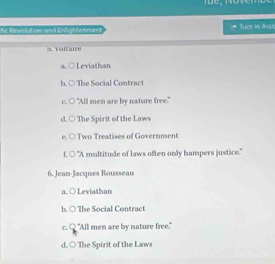 fic Revolution and Enlightenment Tumn in Assi
5. Voltaire
a. Leviathan
b. ○ The Social Contract
c. ○ "All men are by nature free."
d. ○ The Spirit of the Laws
e. ○ Two Treatises of Government
f. ○ 'A multitude of laws often only hampers justice."
6. Jean-Jacques Rousseau
a. ○ Leviathan
b. ○ The Social Contract
c. Q “All men are by nature free.”
d. ○ The Spirit of the Laws