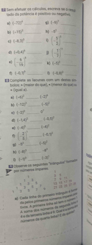 Sem efetuar os cálculos, escreva se o resul
tado da potência é positivo ou negativo,
a) (-72)^4 _g) (-9)^7 _
b) (+15)^3 _h) -5^2 _
c) (-8,3)^5 _i) (- 5/2 )^0 _
d) (+0,4)^6 _j) (- 1/7 )^11 _
e) (- 6/19 )^8 _k) (-5)^2 _
f (-0,1)^9 _D (-0,8)^2 _
Complete as lacunas com um destes sim.
bolos: > (maior do que), < (menor do que) ou
= (igual a).
a)  (+6)^2 _ (-2)^6
b) (-12)^3 _ (-5)^2
c (-2)^0 _ 0^7
:
d) (-1,4)^2 _ (-0.5)^2
e) (-4)^5 _ (-4)^2
f) (- 2/5 )^1 _ (-0,1)^2
g) -5^2 _ (-5)^2
h) (-8)^3 _ -8^3
i) (-1)^3 _ (-3)^1
# Observe os seguintes "triângulos" formados
Agor
por números ímpares.
tode
1
1
1 3 3 5
7 9 11
3 5 13 15 17 19
1 3 5 7
21 23 25 27 2
1 3 5 7 9
a) Cada linha do primeiro triângulo é fora
da pelos primeiros números impares pos
tivos. A primeira linha só tem o número 
A soma dos números da segunda linha é
4 e da terceira linha é 9. Qual é a soma dos  
números da quarta linha? E da quinta?