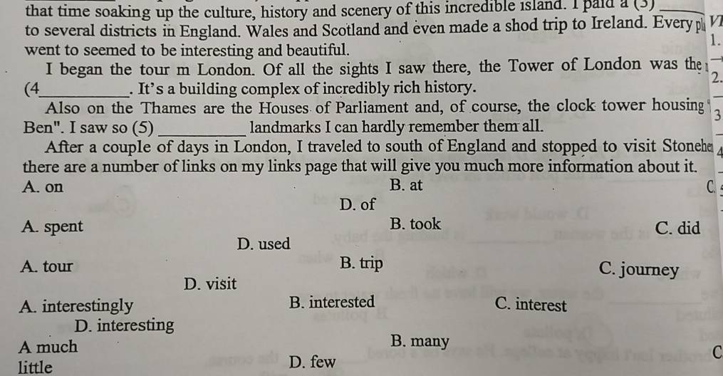 that time soaking up the culture, history and scenery of this incredible island. I paid a (3)_
to several districts in England. Wales and Scotland and even made a shod trip to Ireland. Every p V
1.
went to seemed to be interesting and beautiful.
I began the tour m London. Of all the sights I saw there, the Tower of London was the
2.
(4_ . It’s a building complex of incredibly rich history.
Also on the Thames are the Houses of Parliament and, of course, the clock tower housing 3
Ben". I saw so (5) _landmarks I can hardly remember them all.
After a couple of days in London, I traveled to south of England and stopped to visit Stoneha
there are a number of links on my links page that will give you much more information about it.
A. on B. at C
D. of
B. took
A. spent C. did
D. used
A. tour B. trip C. journey
D. visit
A. interestingly B. interested C. interest
D. interesting
A much
B. many
C
little
D. few