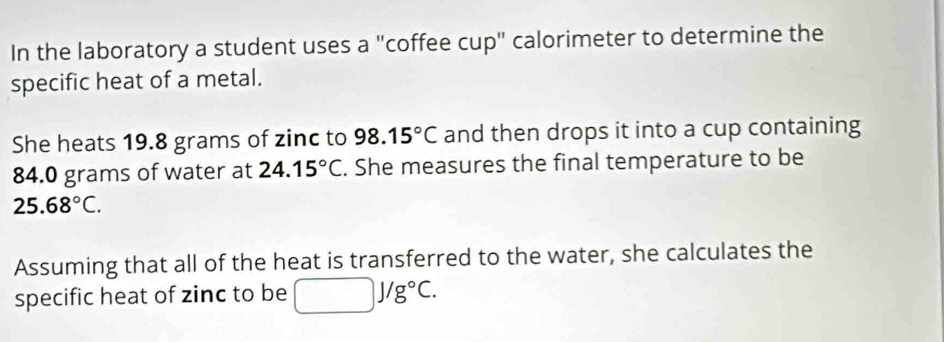 In the laboratory a student uses a "coffee cup" calorimeter to determine the 
specific heat of a metal. 
She heats 19.8 grams of zinc to 98.15°C and then drops it into a cup containing
84.0 grams of water at 24.15°C. She measures the final temperature to be
25.68°C. 
Assuming that all of the heat is transferred to the water, she calculates the 
specific heat of zinc to be □ J/g°C.