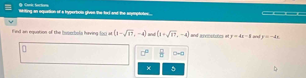 Conic Sections 
Writing an equation of a hyperbola given the foci and the asymptotes:... 
Find an equation of the hyperbola having foci at (1-sqrt(17),-4) and (1+sqrt(17),-4) and asymptotes at y=4x-8 and y=-4x. 
 □ /□   □ =□ 
×