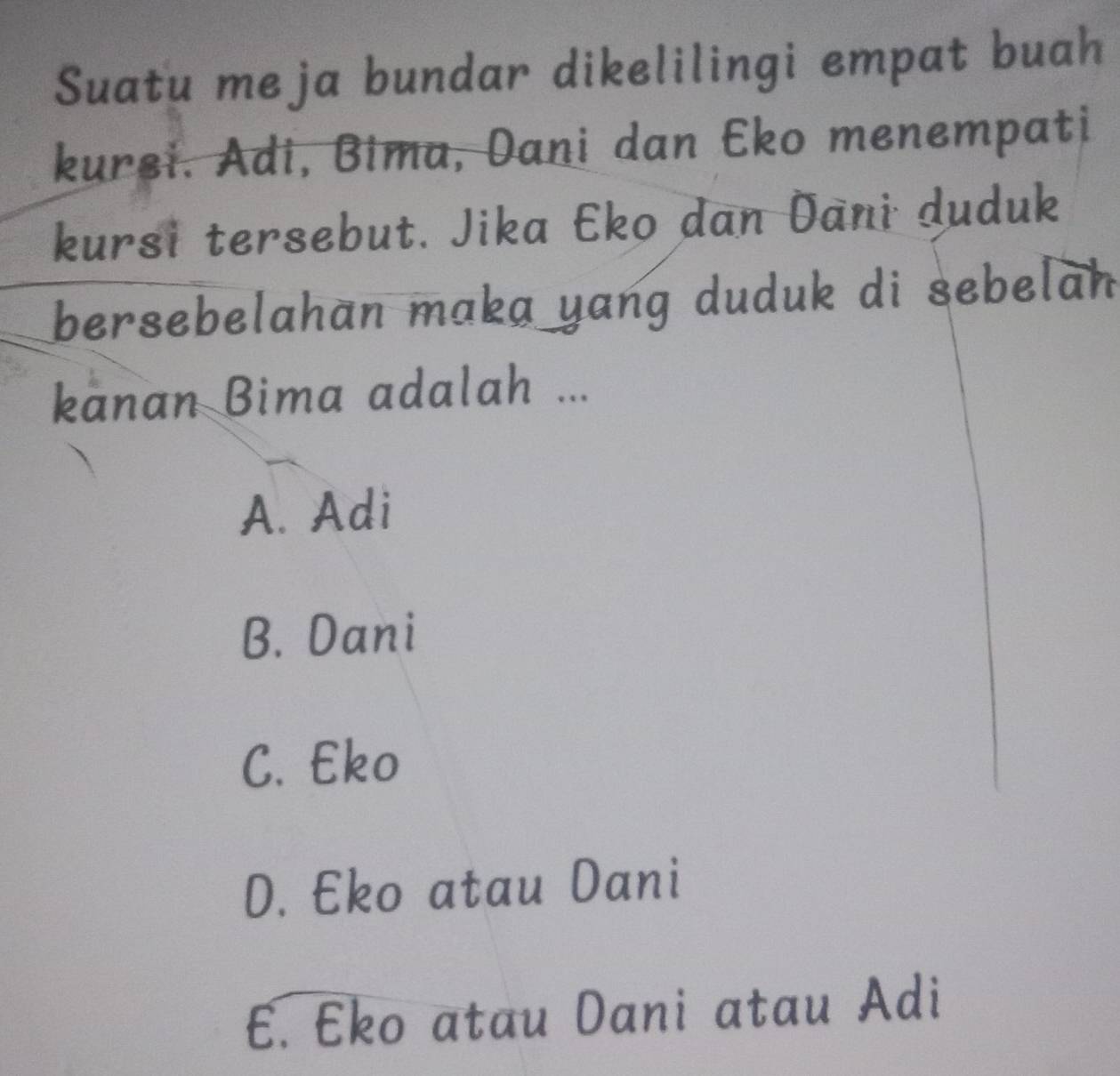 Suatu me ja bundar dikelilingi empat buah
kurei. Adi, Bima, Dani dan Eko menempati
kursi tersebut. Jika Eko dan Dani duduk
bersebelahan maka yang duduk di sebelan
kanan Bima adalah ...
A. Adi
B. Dani
C. Eko
D. Eko atau Dani
E. Eko atau Dani atau Adi