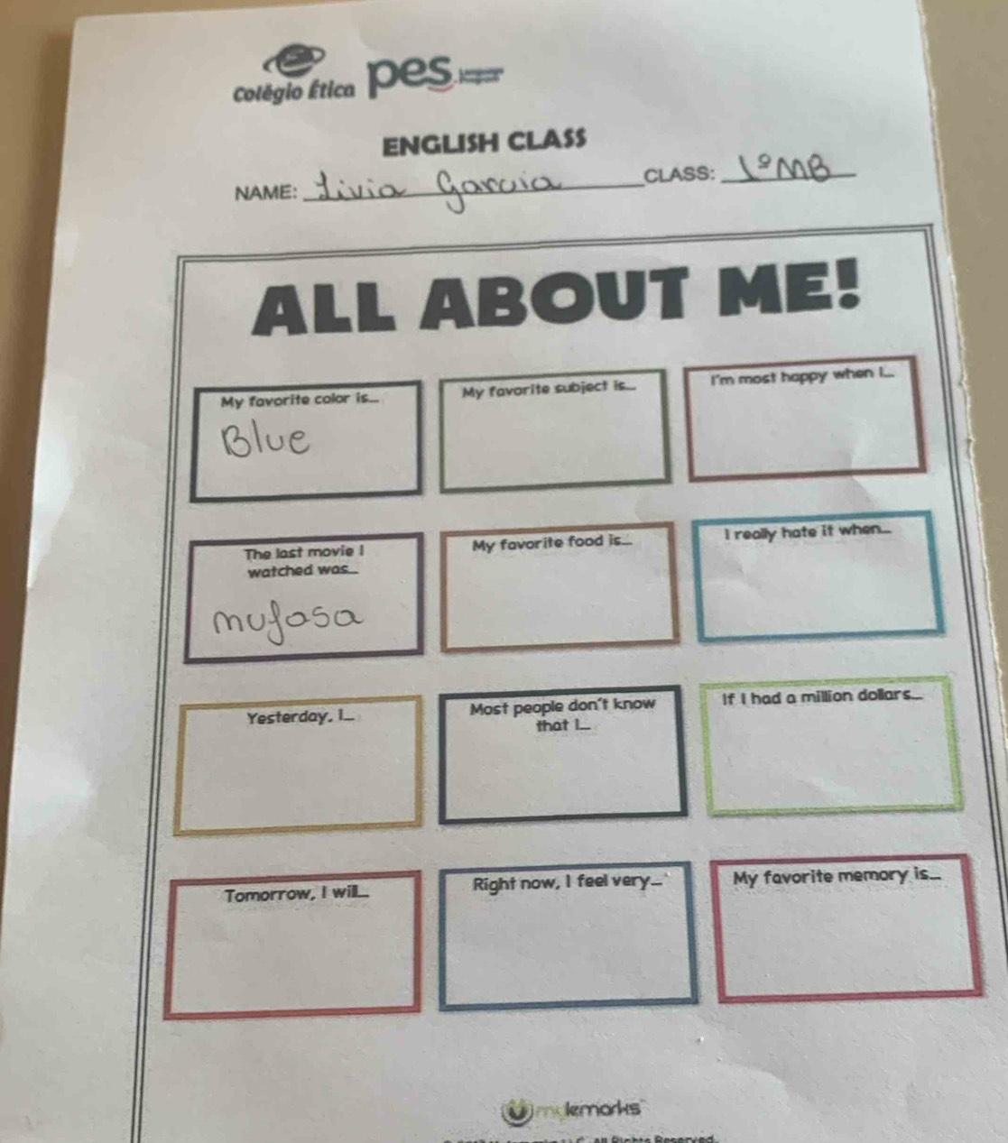 colégio Ética Pes 
ENGLISH CLASS 
NAME:_ CLASS:_ 
ALL ABOUT ME! 
My favorite color is... My favorite subject is... I'm most happy when I... 
The last movie I My favorite food is... I really hate it when... 
watched was 
Yesterday, I... Most people don't know If I had a million dollars... 
that I.. 
Tomorrow, I will... Right now, I feel very...' My favorite memory is. 
lemorks