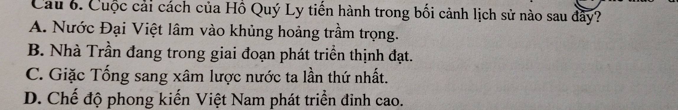 Cau 6. Cuộc cải cách của Hồ Quý Ly tiến hành trong bối cảnh lịch sử nào sau đây?
A. Nước Đại Việt lâm vào khủng hoảng trầm trọng.
B. Nhà Trần đang trong giai đoạn phát triển thịnh đạt.
C. Giặc Tống sang xâm lược nước ta lần thứ nhất.
D. Chế độ phong kiến Việt Nam phát triển đỉnh cao.