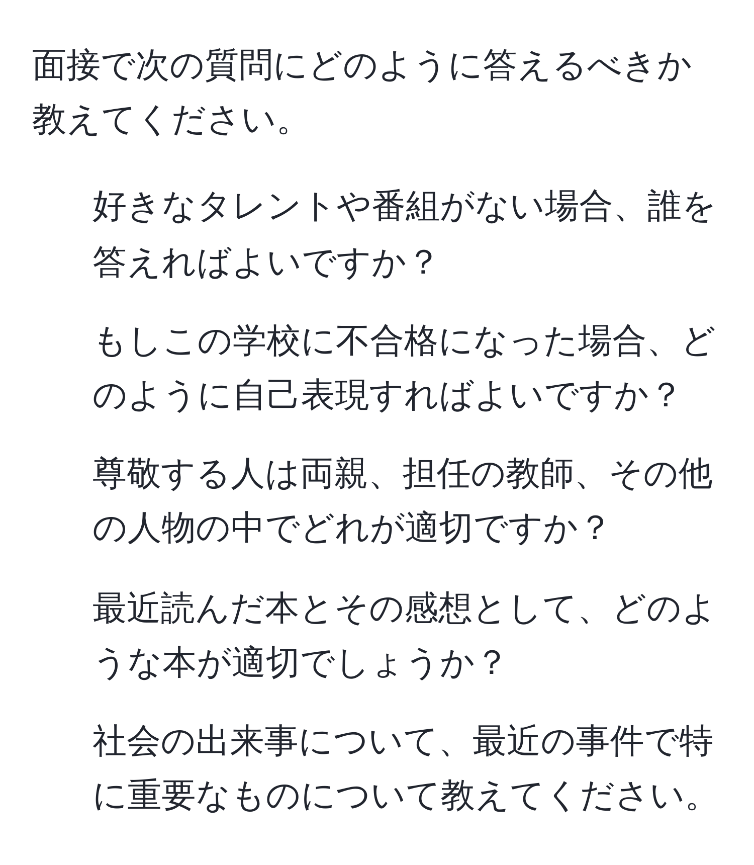 面接で次の質問にどのように答えるべきか教えてください。  
1. 好きなタレントや番組がない場合、誰を答えればよいですか？  
2. もしこの学校に不合格になった場合、どのように自己表現すればよいですか？  
3. 尊敬する人は両親、担任の教師、その他の人物の中でどれが適切ですか？  
4. 最近読んだ本とその感想として、どのような本が適切でしょうか？  
5. 社会の出来事について、最近の事件で特に重要なものについて教えてください。