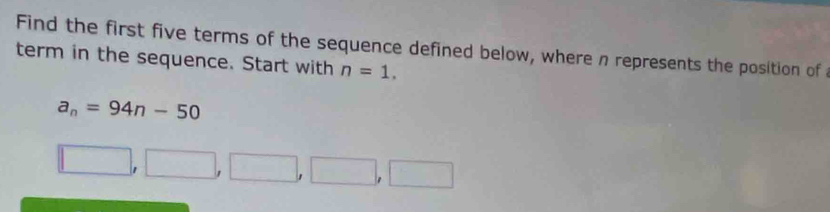 Find the first five terms of the sequence defined below, where n represents the position of 
term in the sequence. Start with n=1.
a_n=94n-50
□ ,□ ,□ ,□ ,□