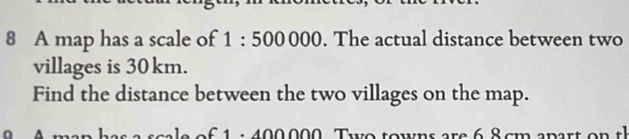 A map has a scale of 1:500000. The actual distance between two 
villages is 30 km. 
Find the distance between the two villages on the map. 
: 40 0 0 0 0 T w o t o wns are 6 c m a p ar t o