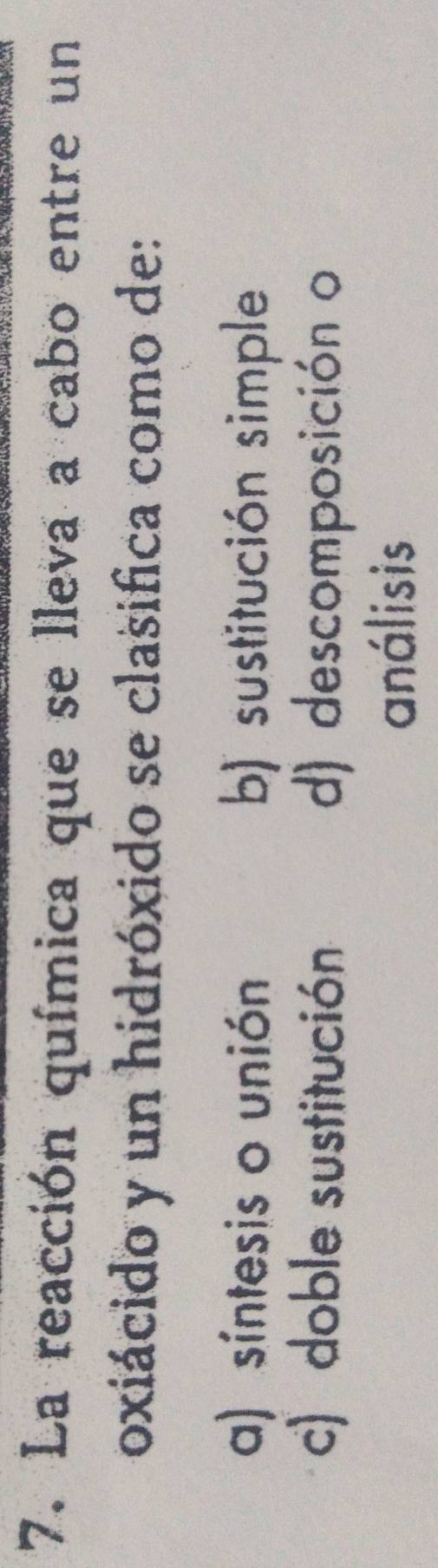 La reacción química que se lleva a cabo entre un
oxiácido y un hidróxido se clasifica como de:
a) síntesis o unión b) sustitución simple
c) doble sustitución d) descomposición o
análisis